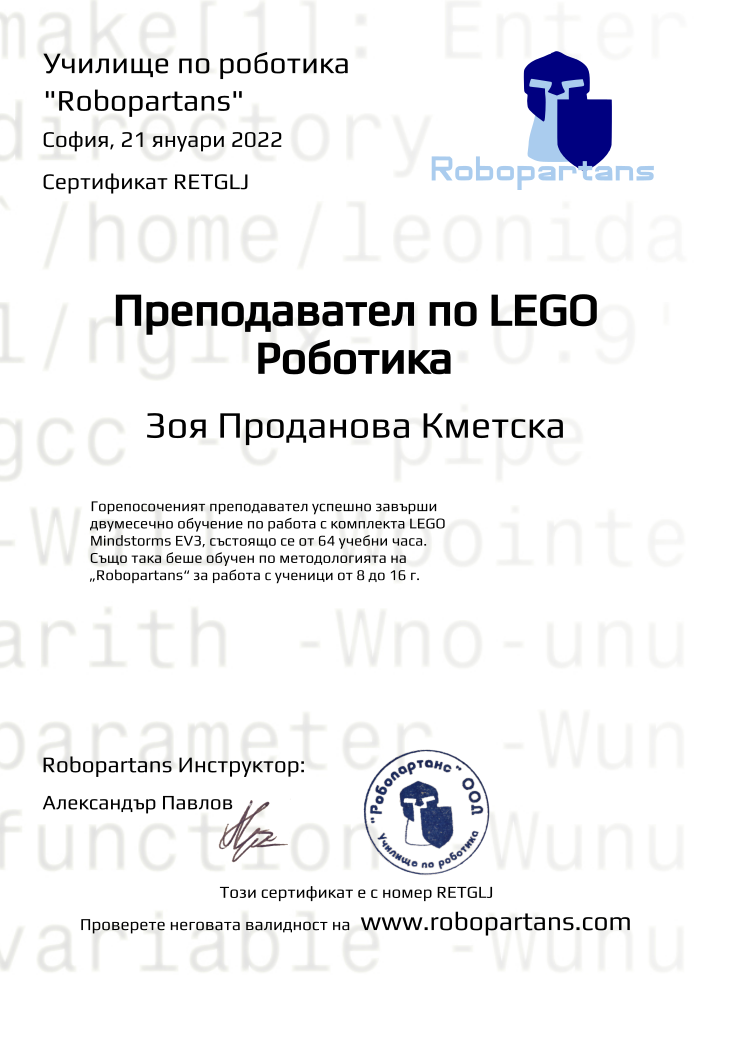 Certificate RETGLJ issued to Зоя Проданова Кметска Retiffy certificate RETGLJ issued to Зоя Проданова Кметска from template Robopartans Certified Instructor with values,url:www.robopartans.com,city:София,teacher1:Александър Павлов,template:Robopartans Certified Instructor,_school_of_robotics:Училище по роботика,_robopartans:"Robopartans",_certificate:Сертификат,title:Преподавател по LEGO Роботика,_teachers:Robopartans Инструктор,_this_certificates_is_with_number:Този сертификат е с номер,_check_its _alidity_at:Проверете неговата валидност на ,date:21 януари 2022,name:Зоя Проданова Кметска,description:Горепосоченият преподавател успешно завърши двумесечно обучение по работа с комплекта LEGO Mindstorms EV3, състоящо се от 64 учебни часа. Също така беше обучен по методологията на „Robopartans“ за работа с ученици от 8 до 16 г.
