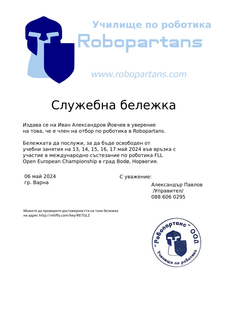 Certificate RETGLZ issued to Александър Павлов Иван Александров Йовчев Retiffy certificate RETGLZ issued to Александър Павлов Иван Александров Йовчев from template slujebna_belejka with values,city:Варна,template:slujebna_belejka,mentor_name:Александър Павлов,mentor_title:Управител,student_name:Иван Александров Йовчев,mentor_telephone:088 606 0295,excuse_date:13, 14, 15, 16, 17 май 2024,issue_date:06 май 2024,reason:участие в международно състезание по роботика FLL Open European Championship в град Bodø, Норвегия.