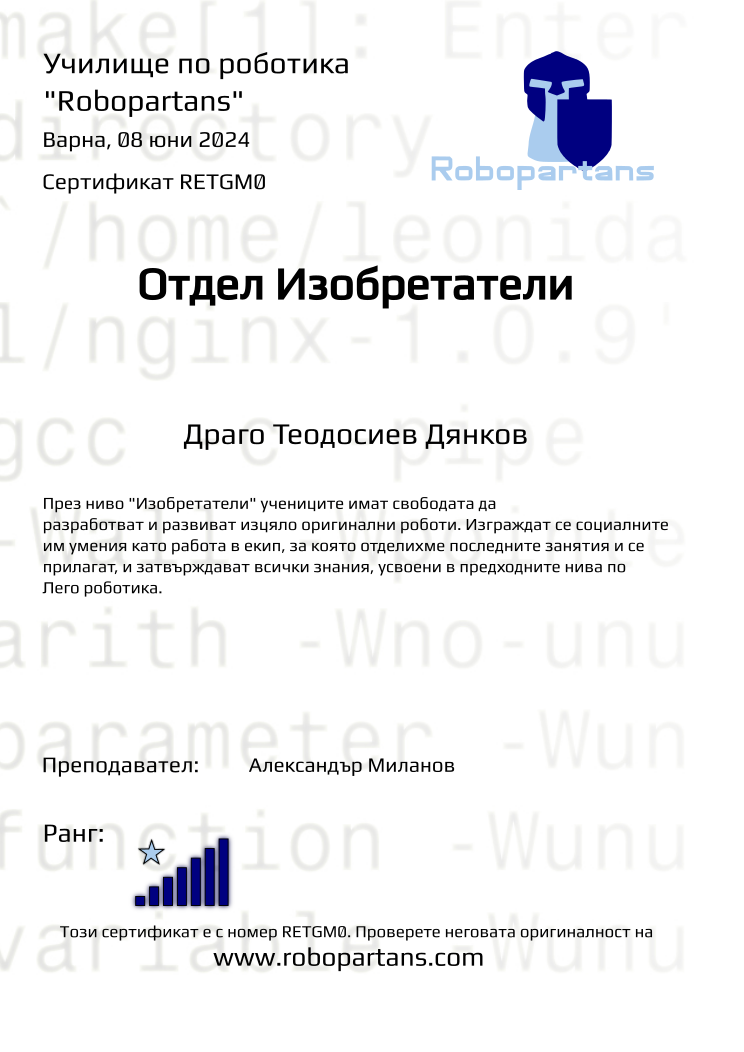 Certificate RETGM0 issued to Драго Теодосиев Дянков Retiffy certificate RETGM0 issued to Драго Теодосиев Дянков from template Test Robopartans with values,url:www.robopartans.com,city:Варна,rank:7,template:Test Robopartans,title:Отдел Изобретатели,name:Драго Теодосиев Дянков,teacher1:Александър Миланов,date:08 юни 2024,group:2402 Варна З+Изобретатели от 10.02 събота 10:00 до 12:00,description:През ниво "Изобретатели" учениците имат свободата да разработват и развиват изцяло оригинални роботи. Изграждат се социалните им умения като работа в екип, за която отделихме последните занятия и се прилагат, и затвърждават всички знания, усвоени в предходните нива по Лего роботика.