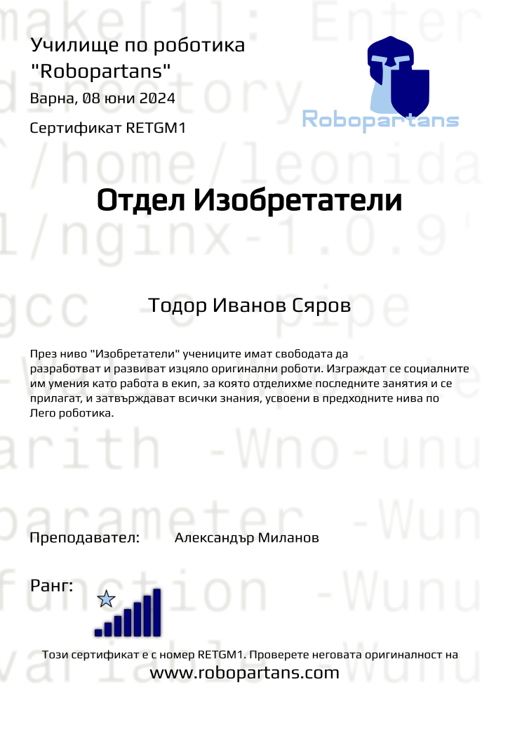 Retiffy certificate RETGM1 issued to Тодор Иванов Сяров from template Test Robopartans with values,url:www.robopartans.com,city:Варна,rank:7,template:Test Robopartans,title:Отдел Изобретатели,name:Тодор Иванов Сяров,teacher1:Александър Миланов,date:08 юни 2024,group:2402 Варна З+Изобретатели от 10.02 събота 10:00 до 12:00,description:През ниво &quot;Изобретатели&quot; учениците имат свободата да разработват и развиват изцяло оригинални роботи. Изграждат се социалните им умения като работа в екип, за която отделихме последните занятия и се прилагат, и затвърждават всички знания, усвоени в предходните нива по Лего роботика.