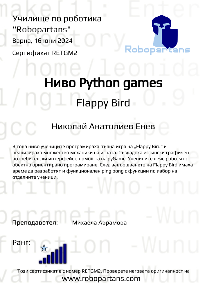 Retiffy certificate RETGM2 issued to Николай Анатолиев Енев from template Test Robopartans with values,url:www.robopartans.com,city:Варна,rank:7,template:Test Robopartans,name:Николай Анатолиев Енев,teacher1:Михаела Аврамова,date:16 юни 2024,group:2402 Варна Python игри за напреднали 18.02 неделя 16:00 до 18:00,description:В това ниво учениците програмираха пълна игра на „Flappy Bird“ и реализираха множество механики на играта. Създадоха истински графичен потребителски интерфейс с помощта на pyGame. Учениците вече работят с обектно ориентирано програмиране. След завършването на Flappy Bird имаха време да разработят и функционален ping pong с функции по избор на отделните ученици.,title:Ниво Python games,level:Flappy Bird