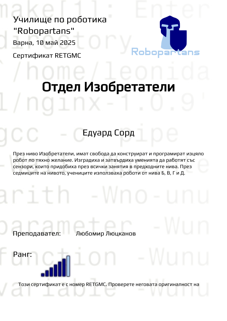 Certificate RETGMC issued to Едуард Сорд Retiffy certificate RETGMC issued to Едуард Сорд from template Test Robopartans with values,city:Варна,rank:6,teacher1:Любомир Люцканов,template:Test Robopartans,title:Отдел Изобретатели,name:Едуард Сорд,date:10 май 2025,group name:2502 Варна Изобретатели от 09.02 неделя 16:00 до 18:00,description:През ниво Изобретатели, имат свобода да конструират и програмират изцяло робот по тяхно желaние. Изградиха и затвърдиха уменията да работят със сензори, които придобиха през всички занятия в предходните нива. През седмиците на нивото, учениците използваха роботи от нива Б, В, Г и Д.