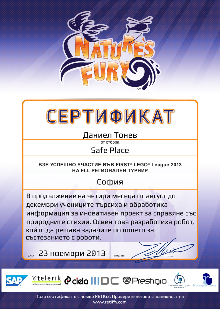 Certificate RETIG3 issued to Safe Place Retiffy certificate RETIG3 issued to Safe Place from template FLL 2013 Bulgaria Team Participating with values,template:FLL 2013 Bulgaria Team Participating,from_team_text:от отбора,description:В продължение на четири месеца от август до декември учениците търсиха и обработиха информация за иновативен проект за справяне със природните стихии. Освен това разработиха робот, който да решава задачите по полето за състезанието с роботи.,student:Даниел Тонев,name:Safe Place