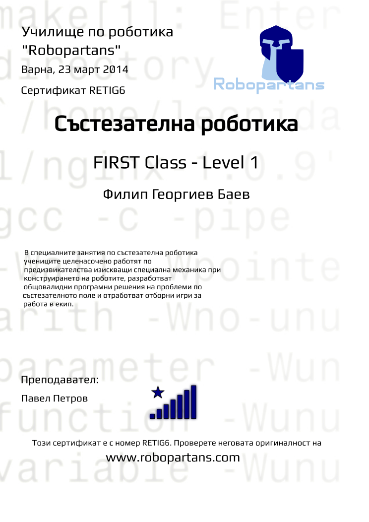 Certificate RETIG6 issued to Филип Георгиев Баев Retiffy certificate RETIG6 issued to Филип Георгиев Баев from template robopartans_competition_robotics with values,city:Варна,name:Филип Георгиев Баев,rank:8,template:robopartans_competition_robotics,level:FIRST Class - Level 1,date:23 март 2014,:FLL,teacher1:Павел Петров,description:В специалните занятия по състезателна роботика учениците целенасочено работят по предизвикателства изискващи специална механика при конструирането на роботите, разработват общовалидни програмни решения на проблеми по състезателното поле и отработват отборни игри за работа в екип.