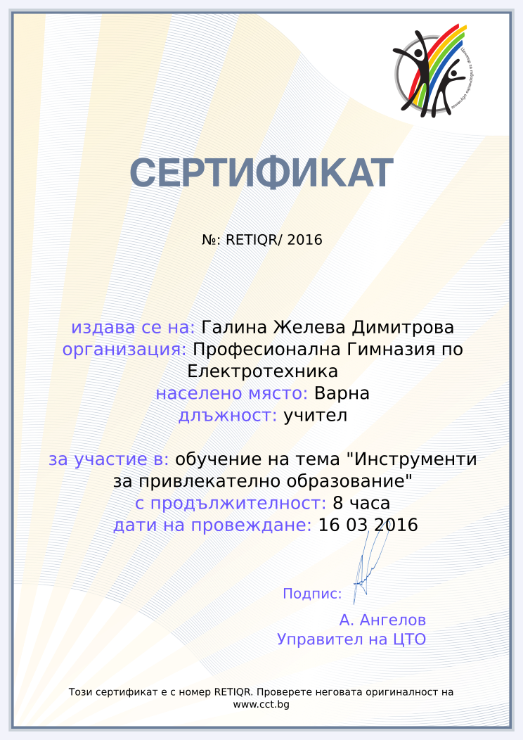 Certificate RETIQR issued to Галина Желева Димитрова Retiffy certificate RETIQR issued to Галина Желева Димитрова from template Teacher_training_2016 with values,city:Варна,position:учител,url:www.cct.bg,template:Teacher_training_2016,duration:8 часа,school:Професионална Гимназия по Електротехника,course:обучение на тема "Инструменти за привлекателно образование",dates:16 03 2016,name:Галина Желева Димитрова