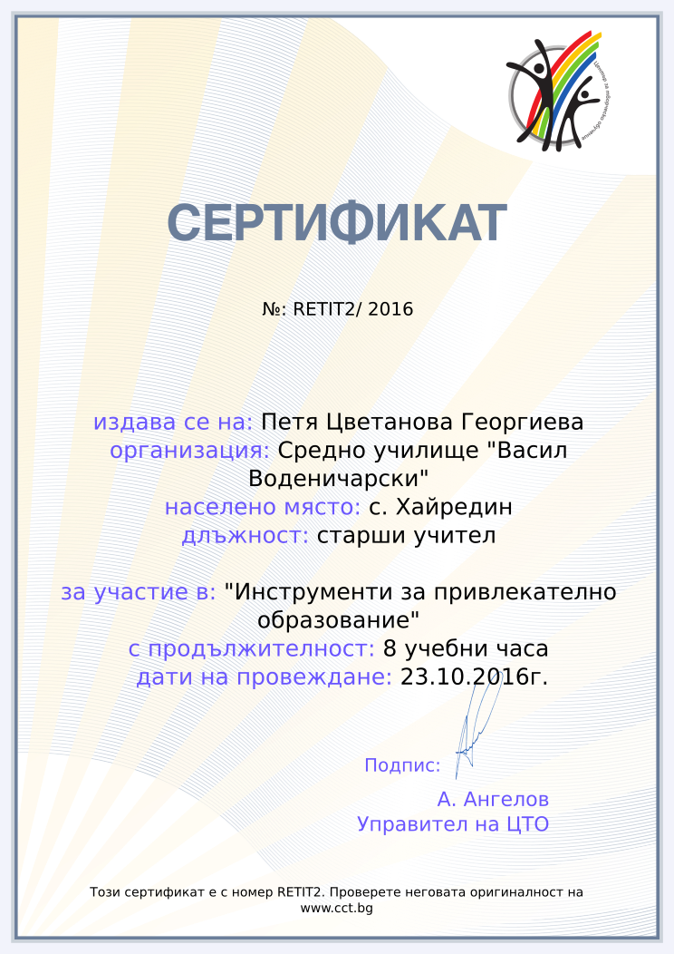 Certificate RETIT2 issued to Петя Цветанова Георгиева Retiffy certificate RETIT2 issued to Петя Цветанова Георгиева from template Teacher_training_2016 with values,position:старши учител,url:www.cct.bg,template:Teacher_training_2016,course:"Инструменти за привлекателно образование",duration:8 учебни часа,name:Петя Цветанова Георгиева,school:Средно училище "Васил Воденичарски",city:с. Хайредин,dates:23.10.2016г.