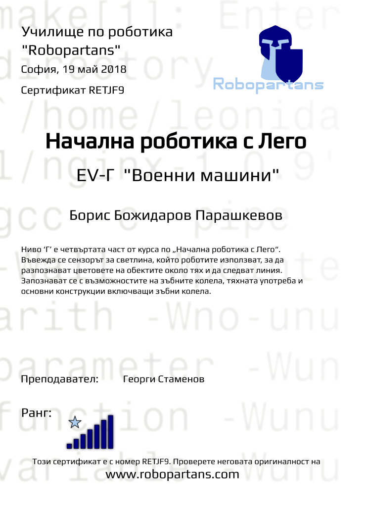 Retiffy certificate RETJF9 issued to Борис Божидаров Парашкевов from template Test Robopartans with values,title:Начална роботика с Лего,url:www.robopartans.com,city:София,rank:7,teacher1:Георги Стаменов,name:Борис Божидаров Парашкевов,date:19 май 2018,template:Test Robopartans,description:Ниво ‘Г’ е четвъртата част от курса по „Начална роботика с Лего“. Въвежда се сензорът за светлина, който роботите използват, за да разпознават цветовете на обектите около тях и да следват линия. Запознават се с възможностите на зъбните колела, тяхната употреба и основни конструкции включващи зъбни колела. ,level: EV-Г 
&quot;Военни машини&quot;