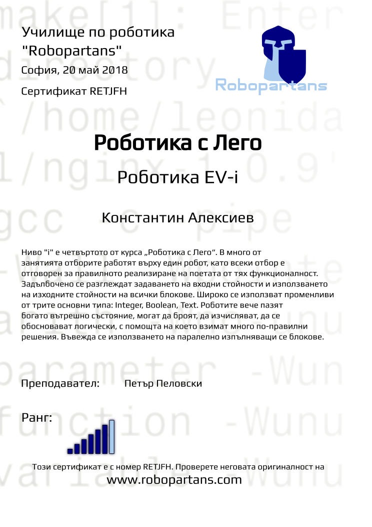 Retiffy certificate RETJFH issued to Константин Алексиев from template Test Robopartans with values,url:www.robopartans.com,title:Роботика с Лего,city:София,rank:6,name:Константин Алексиев,teacher1:Петър Пеловски,date:20 май 2018,template:Test Robopartans,level:Роботика EV-i,description:      Ниво &quot;i&quot; е четвъртото от курса „Роботика с Лего“. В много от занятията отборите работят върху един робот, като всеки отбор е отговорен за правилното реализиране на поетата от тях функционалност. Задълбочено се разглеждат задаването на входни стойности и използването на изходните стойности на всички блокове. Широко се използват променливи от трите основни типа: Integer, Boolean, Text. Роботите вече пазят богато вътрешно състояние, могат да броят, да изчисляват, да се обосновават логически, с помощта на което взимат много по-правилни решения.  Въвежда се използването на паралелно изпълняващи се блокове.