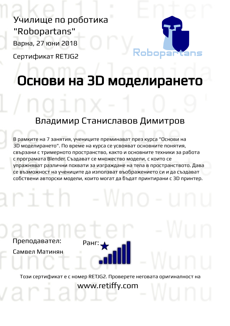 Retiffy certificate RETJG2 issued to Владимир Станиславов Димитров from template Robopartans 3D modelling and printing with values,city:Варна,rank:8,url:www.retiffy.com,name:Владимир Станиславов Димитров,title:Основи на 3D моделирането,template:Robopartans 3D modelling and printing,description:В рамките на 7 занятия, учениците преминават през курса &quot;Основи на 3D моделирането&quot;. По време на курса се усвояват основните понятия, свързани с тримерното пространство, както и основните техники за работа с програмата Blender. 
Създават се множество модели, с които се упражняват различни похвати за изграждане на тела в пространството. Дава се възможност на учениците да използват въображението си и да създават собствени авторски модели, които могат да бъдат принтирани с 3D принтер.,teacher1:Самвел Матинян,date:27 юни 2018,group name:1806 Варна 3D - 18.06 инт 10:00