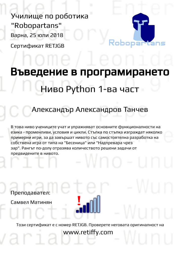 Certificate RETJGB issued to Александър Александров Танчев Retiffy certificate RETJGB issued to Александър Александров Танчев from template Python01 with values,city:Варна,rank:4,url:www.retiffy.com,level:Python 1-ва част,title:Въведение в програмирането,template:Python01,name:Александър Александров Танчев,teacher1:Самвел Матинян,description:В това ниво учениците учат и упражняват основните функционалности на езика - променливи, условия и цикли. Стъпка по стъпка изграждат няколко примерни игри, за да завършат нивото със самостоятелна разработка на собствена игра от типа на "Бесеница" или "Надпревара чрез зар". Рангът по-долу отразява количеството решени задачи от предвидените в нивото.,date:25 юли 2018