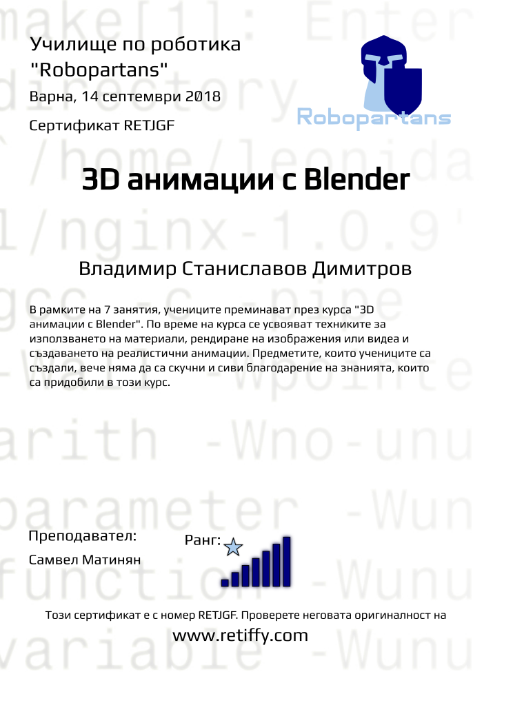 Retiffy certificate RETJGF issued to Владимир Станиславов Димитров from template Robopartans 3D modelling and printing with values,city:Варна,rank:7,url:www.retiffy.com,name:Владимир Станиславов Димитров,template:Robopartans 3D modelling and printing,title:3D анимации с Blender,description:В рамките на 7 занятия, учениците преминават през курса &quot;3D анимации с Blender&quot;. По време на курса се усвояват техниките за използването на материали, рендиране на изображения или видеа и създаването на реалистични анимации. Предметите, които учениците са създали, вече няма да са скучни и сиви благодарение на знанията, които са придобили в този курс.,teacher1:Самвел Матинян,date:14 септември 2018,group name:1809 Варна 3D 2 - 03.09 инт 16:00