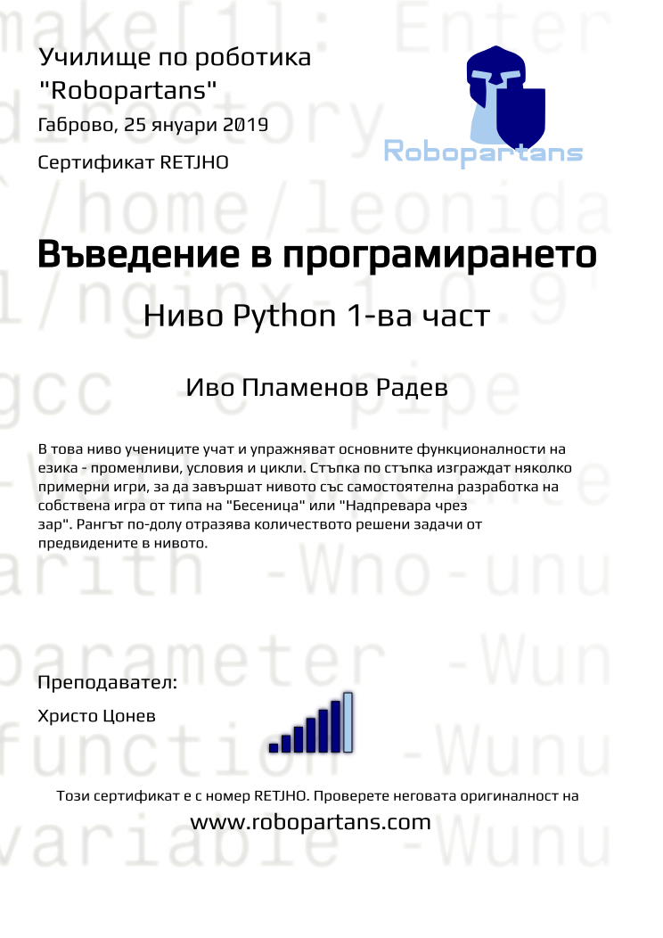 Certificate RETJHO issued to Иво Пламенов Радев Retiffy certificate RETJHO issued to Иво Пламенов Радев from template Python01 with values,url:www.robopartans.com,rank:6,level:Python 1-ва част,title:Въведение в програмирането,template:Python01,city:Габрово,name:Иво Пламенов Радев,teacher1:Христо Цонев,description:В това ниво учениците учат и упражняват основните функционалности на езика - променливи, условия и цикли. Стъпка по стъпка изграждат няколко примерни игри, за да завършат нивото със самостоятелна разработка на собствена игра от типа на "Бесеница" или "Надпревара чрез зар". Рангът по-долу отразява количеството решени задачи от предвидените в нивото.,date:25 януари 2019