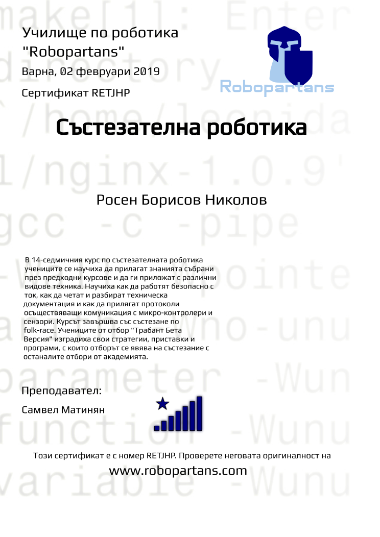 Certificate RETJHP issued to Росен Борисов Николов Retiffy certificate RETJHP issued to Росен Борисов Николов from template robopartans_competition_robotics with values,city:Варна,rank:8,template:robopartans_competition_robotics,name:Росен Борисов Николов,teacher1:Самвел Матинян,date:02 февруари 2019,group name:4,description:В 14-седмичния курс по състезателната роботика учениците се научиха да прилагат знанията събрани през предходни курсове и да ги приложат с различни видове техника. Научиха как да работят безопасно с ток, как да четат и разбират техническа документация и как да прилягат протоколи осъществяващи комуникация с микро-контролери и сензори.
Курсът завършва със състезанe по folk-race. Учениците от отбор "Трабант Бета Версия" изградиха свои стратегии, приставки и програми, с които отборът се явява на състезание с останалите отбори от академията.