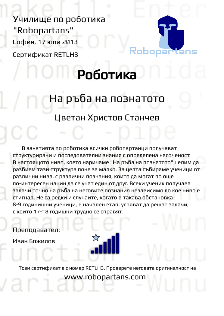 Certificate RETLH3 issued to Цветан Христов Станчев Retiffy certificate RETLH3 issued to Цветан Христов Станчев from template Robopartans Knowledge Border with values,city:София,teacher1:Иван Божилов,name:Цветан Христов Станчев,rank:7,date:17 юли 2013,template:Robopartans Knowledge Border,:8