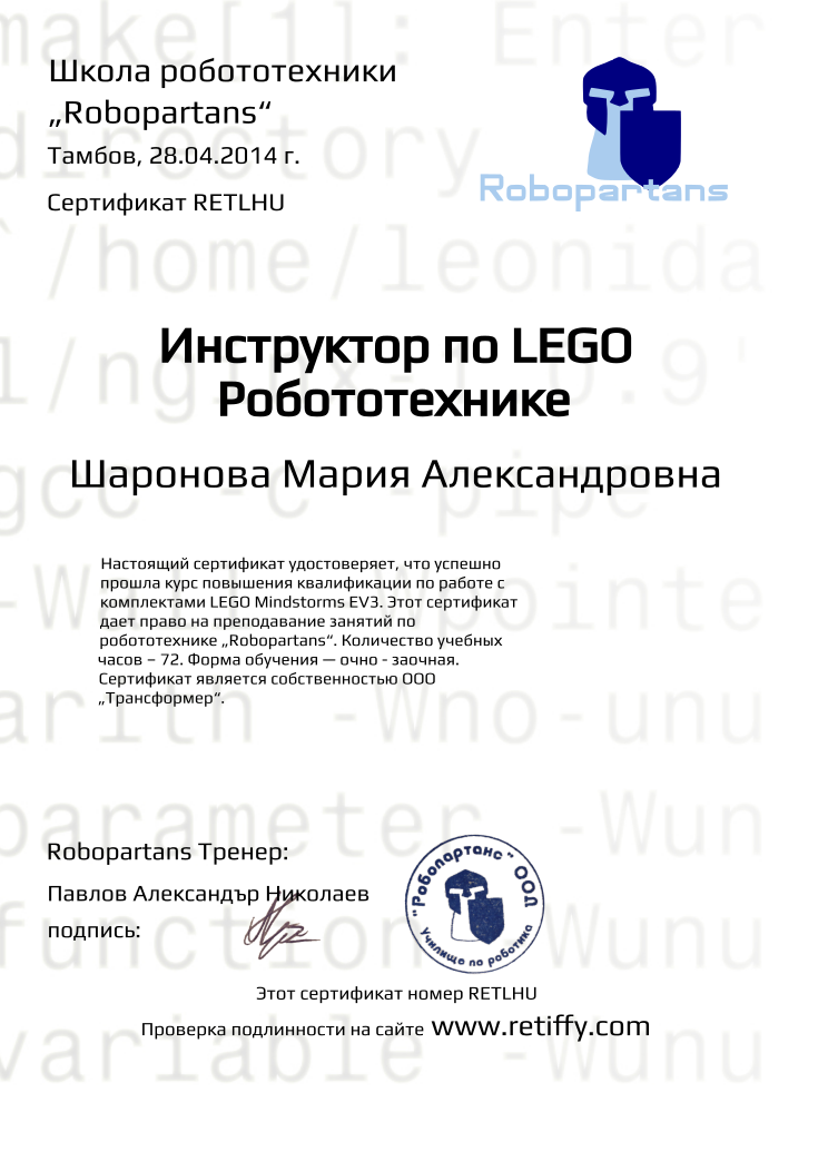 Retiffy certificate RETLHU issued to Шаронова Мария Александровна from template Robopartans Certified Instructor with values,template:Robopartans Certified Instructor,_certificate:Сертификат,url:www.retiffy.com,_school_of_robotics:Школа робототехники,city:Тамбов,_this_certificates_is_with_number:Этот сертификат номер,_check_its _alidity_at:Проверка подлинности на сайте,_robopartans:„Robopartans“,name:Шаронова Мария Александровна,date:28.04.2014 г.,title:Инструктор по LEGO Робототехнике,teacher1:Павлов Александър Николаев,description:Настоящий сертификат удостоверяет, что успешно прошла курс повышения квалификации по работе с комплектами LEGO Мindstorms EV3. Этот сертификат дает право на преподавание занятий по робототехнике „Robopartans“. Количество учебных часов – 72. Форма обучения — очно - заочная. Сертификат является собственностью ООО „Трансформер“.,teacher2:подпись:,_teachers:Robopartans Тренер