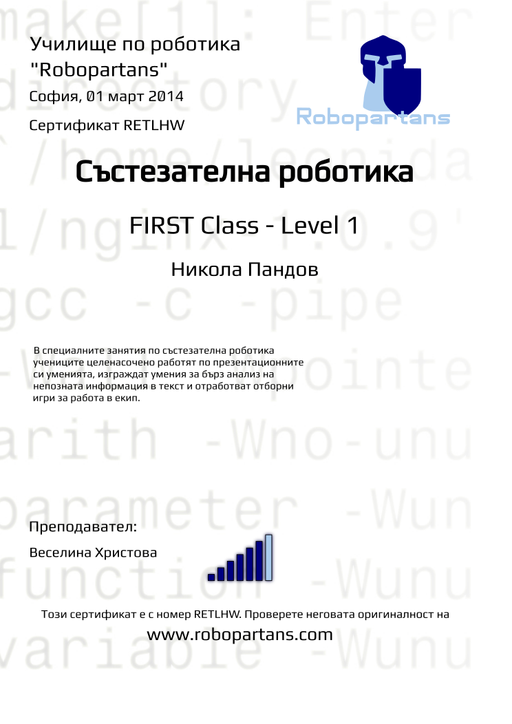 Retiffy certificate RETLHW issued to Никола Пандов from template robopartans_competition_robotics with values,teacher1:Веселина Христова,city:София,rank:6,date:01 март 2014,level:FIRST Class - Level 1,name:Никола Пандов,template:robopartans_competition_robotics,description:В специалните занятия по състезателна роботика учениците целенасочено работят по презентационните си уменията, изграждат умения за бърз анализ на непозната информация в текст и отработват отборни игри за работа в екип.