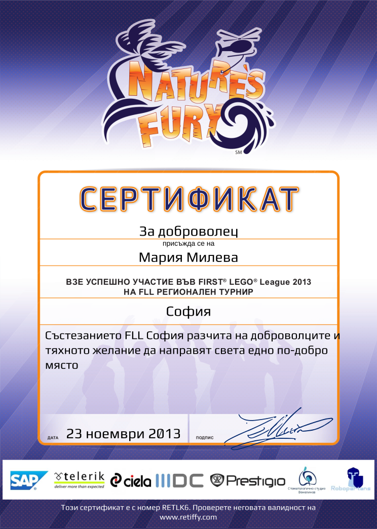 Certificate RETLK6 issued to Мария Милева Retiffy certificate RETLK6 issued to Мария Милева from template FLL 2013 Bulgaria Team Participating with values,template:FLL 2013 Bulgaria Team Participating,student:За доброволец,from_team_text:присъжда се на,description:Състезанието FLL София разчита на доброволците и тяхното желание да направят света едно по-добро място,name:Мария Милева