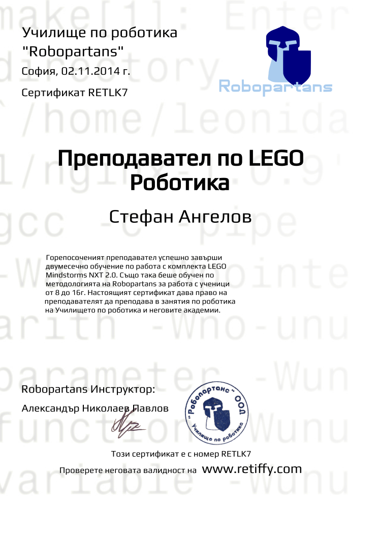 Certificate RETLK7 issued to Стефан Ангелов Retiffy certificate RETLK7 issued to Стефан Ангелов from template Robopartans Certified Instructor with values,city:София,template:Robopartans Certified Instructor,_school_of_robotics:Училище по роботика,_robopartans:"Robopartans",_certificate:Сертификат,title:Преподавател по LEGO Роботика,_teachers:Robopartans Инструктор,teacher1:Александър Николаев Павлов,_this_certificates_is_with_number:Този сертификат е с номер,_check_its _alidity_at:Проверете неговата валидност на ,url:www.retiffy.com,date:02.11.2014 г.,name:Стефан Ангелов,description:Горепосоченият преподавател успешно завърши двумесечно обучение по работа с комплекта LEGO Mindstorms NXT 2.0. Също така беше обучен по методологията на Robopartans за работа с ученици от 8 до 16г. Настоящият сертификат дава право на преподавателят да преподава в занятия по роботика на Училището по роботика и неговите академии.