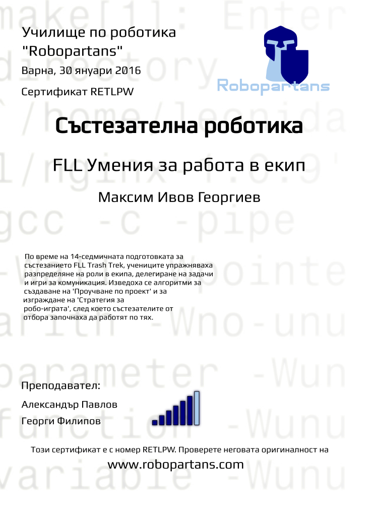 Certificate RETLPW issued to Максим Ивов Георгиев Retiffy certificate RETLPW issued to Максим Ивов Георгиев from template robopartans_competition_robotics with values,city:Варна,teacher1:Александър Павлов,name:Максим Ивов Георгиев,rank:6,template:robopartans_competition_robotics,date:30 януари 2016,group name:1511 Варна FLL - Dark Defenders съб 10:00,level:FLL Умения за работа в екип,description:По време на 14-седмичната подготовката за състезанието FLL Trash Trek, учениците упражняваха разпределяне на роли в екипа, делегиране на задачи и игри за комуникация. Изведоха се алгоритми за създаване на 'Проучване по проект' и за изграждане на 'Стратегия за робо-играта', след което състезателите от отбора започнаха да работят по тях.,teacher2:Георги Филипов