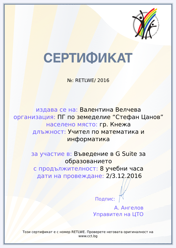 Certificate RETLWE issued to Валентина Велчева Retiffy certificate RETLWE issued to Валентина Велчева from template Teacher_training_2016 with values,name:Валентина Велчева,url:www.cct.bg,template:Teacher_training_2016,city:гр. Кнежа,duration:8 учебни часа,course:Въведение в G Suite за образованието,school:ПГ по земеделие “Стефан Цанов”,position:Учител по математика и информатика,dates:2/3.12.2016