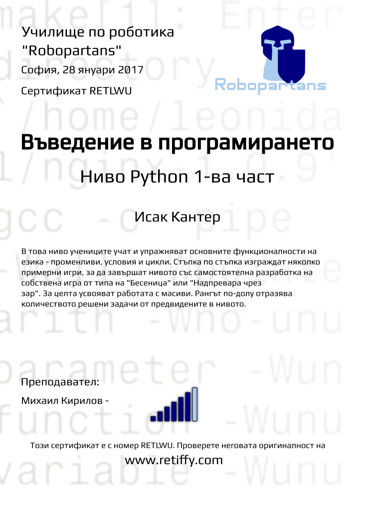 Retiffy certificate RETLWU issued to Исак Кантер from template Python01 with values,city:София,rank:6,url:www.retiffy.com,level:Python 1-ва част,title:Въведение в програмирането,description:В това ниво учениците учат и упражняват основните функционалности на езика - променливи, условия и цикли. Стъпка по стъпка изграждат няколко примерни игри, за да завършат нивото със самостоятелна разработка на собствена игра от типа на &quot;Бесеница&quot; или &quot;Надпревара чрез зар&quot;. За целта усвояват работата с масиви. Рангът по-долу отразява количеството решени задачи от предвидените в нивото.,template:Python01,date:28 януари 2017,teacher1:Михаил Кирилов -,group name:1610 София Младост - Python -1.10 събота 13:30 - 16:30,course name:Въведение в програмирането с Python 1-ва част,username:irk1112,name:Исак Кантер,phone1:088 9 052 690