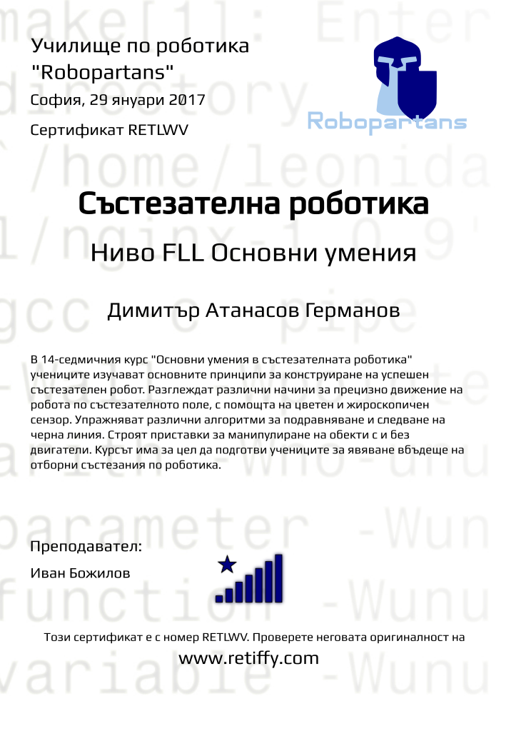 Retiffy certificate RETLWV issued to Димитър Атанасов Германов from template Python01 with values,city:София,teacher1:Иван Божилов,title:Състезателна роботика,rank:8,url:www.retiffy.com,template:Python01,name:Димитър Атанасов Германов,level:FLL Основни умения,date:29 януари 2017,group name:1610 София Младост - Състезателна роботика – 2.10 неделя 13:30 - 16:30,course name:FLL-Основни умения,description:В 14-седмичния курс &quot;Основни умения в състезателната роботика&quot; учениците изучават основните принципи за конструиране на успешен състезателен робот. Разглеждат различни начини за прецизно движение на робота по състезателното поле, с помощта на цветен и жироскопичен сензор. Упражняват различни алгоритми за подравняване и следване на черна линия. Строят приставки за манипулиране на обекти с и без двигатели.
Курсът има за цел да подготви учениците за явяване вбъдеще на отборни състезания по роботика.,username:dag149,phone1:088 9 468 444