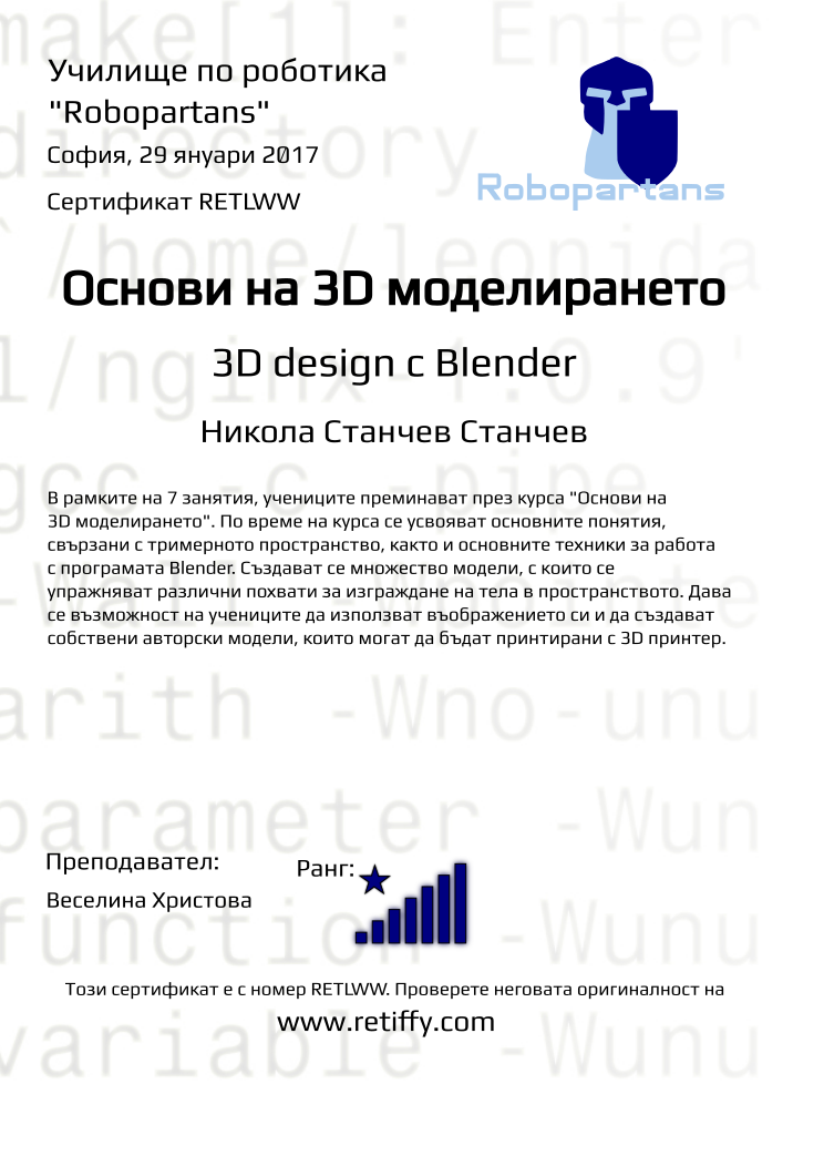 Retiffy certificate RETLWW issued to Никола Станчев Станчев from template Robopartans 3D modelling and printing with values,teacher1:Веселина Христова,city:София,name:Никола Станчев Станчев,rank:8,url:www.retiffy.com,title:Основи на 3D моделирането,template:Robopartans 3D modelling and printing,description:В рамките на 7 занятия, учениците преминават през курса &quot;Основи на 3D моделирането&quot;. По време на курса се усвояват основните понятия, свързани с тримерното пространство, както и основните техники за работа с програмата Blender. 
Създават се множество модели, с които се упражняват различни похвати за изграждане на тела в пространството. Дава се възможност на учениците да използват въображението си и да създават собствени авторски модели, които могат да бъдат принтирани с 3D принтер.,date:29 януари 2017,username:nikolastanchev,phone1:089 9 626 295,group name:1611 София Младост – ниво 3D – 27.11 неделя – 13:30-16:30,level:3D design с Blender 