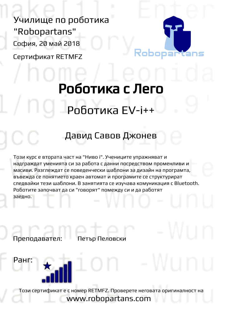 Retiffy certificate RETMFZ issued to Давид Савов Джонев from template Test Robopartans with values,url:www.robopartans.com,title:Роботика с Лего,city:София,rank:8,teacher1:Петър Пеловски,name:Давид Савов Джонев,date:20 май 2018,template:Test Robopartans,level:Роботика EV-i++,description:    Този курс е втората част на &quot;Ниво i&quot;. Учениците упражняват и надграждат уменията си за работа с данни посредством променливи и масиви. Разглеждат се поведенчески шаблони за дизайн на програмта, въвежда се понятието краен автомат и програмите се структурират следвайки тези шаблони. В занятията се изучава комуникация с Bluetooth. Роботите започват да си &quot;говорят&quot; помежду си и да работят заедно.