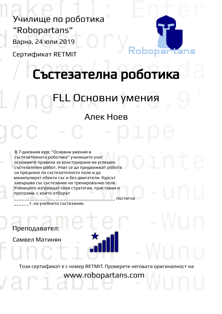 Certificate RETMIT issued to Алек Ноев Retiffy certificate RETMIT issued to Алек Ноев from template robopartans_competition_robotics with values,city:Варна,rank:8,template:robopartans_competition_robotics,level:FLL Основни умения,teacher1:Самвел Матинян,date:24 юли 2019,name:Алек Ноев,group name:1907 Варна Напреднали - 15.07 инт 16:00,description:В 7-дневния курс "Основни умения в състезателната роботика" учениците учат основните правила за конструиране на успешен състезателен робот. Учат се да придвижват робота си прецизно по състезателното поле и да манипулират обекти със и без двигатели.
Курсът завършва със състезание на тренировъчно поле. Учениците изграждат своя стратегия, приставки и програми, с които отборът _______________________________________ постигна ______т. на учебното състезание.