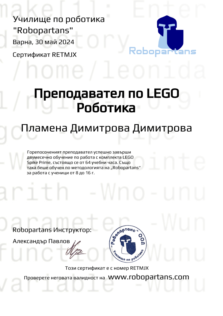 Certificate RETMJX issued to Пламена Димитрова Димитрова Retiffy certificate RETMJX issued to Пламена Димитрова Димитрова from template Robopartans Certified Instructor with values,url:www.robopartans.com,city:Варна,teacher1:Александър Павлов,template:Robopartans Certified Instructor,_school_of_robotics:Училище по роботика,_robopartans:"Robopartans",_certificate:Сертификат,title:Преподавател по LEGO Роботика,_teachers:Robopartans Инструктор,_this_certificates_is_with_number:Този сертификат е с номер,_check_its _alidity_at:Проверете неговата валидност на ,date:30 май 2024,name:Пламена Димитрова Димитрова,description:Горепосоченият преподавател успешно завърши двумесечно обучение по работа с комплекта LEGO Spike Prime, състоящо се от 64 учебни часа. Също така беше обучен по методологията на „Robopartans“ за работа с ученици от 8 до 16 г.
