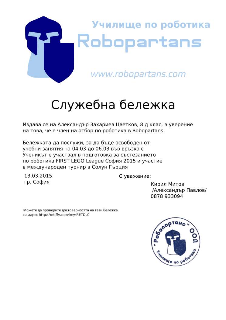 Certificate RETOLC issued to Кирил Митов Александър Захариев Цветков, 8 д клас, Retiffy certificate RETOLC issued to Кирил Митов Александър Захариев Цветков, 8 д клас, from template slujebna_belejka with values,city:София,template:slujebna_belejka,excuse_date:04.03 до 06.03,issue_date:13.03.2015,mentor_name:Кирил Митов,mentor_title:Александър Павлов,mentor_telephone:0878 933094,student_name:Александър Захариев Цветков, 8 д клас,,reason:Ученикът е участвал в подготовка за състезанието по роботика FIRST LEGO League София 2015 и участие в международен турнир в Солун Гърция