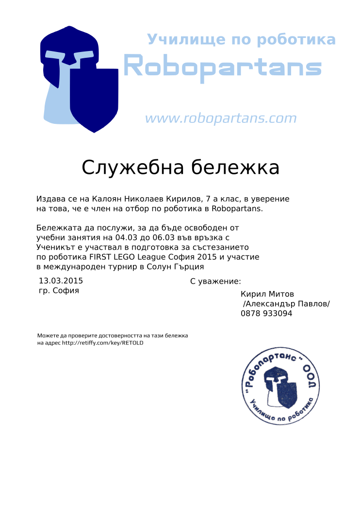 Certificate RETOLD issued to Кирил Митов Калоян Николаев Кирилов, 7 а клас, Retiffy certificate RETOLD issued to Кирил Митов Калоян Николаев Кирилов, 7 а клас, from template slujebna_belejka with values,city:София,template:slujebna_belejka,excuse_date:04.03 до 06.03,issue_date:13.03.2015,mentor_name:Кирил Митов,mentor_title:Александър Павлов,mentor_telephone:0878 933094,student_name:Калоян Николаев Кирилов, 7 а клас,,reason:Ученикът е участвал в подготовка за състезанието по роботика FIRST LEGO League София 2015 и участие в международен турнир в Солун Гърция