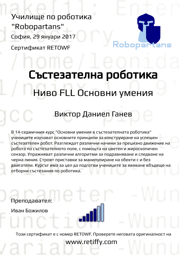 Retiffy certificate RETOWF issued to Виктор Даниел Ганев from template Python01 with values,city:София,teacher1:Иван Божилов,title:Състезателна роботика,rank:5,url:www.retiffy.com,template:Python01,name:Виктор Даниел Ганев,level:FLL Основни умения,date:29 януари 2017,group name:1610 София Младост - Състезателна роботика – 2.10 неделя 13:30 - 16:30,course name:FLL-Основни умения,description:В 14-седмичния курс &quot;Основни умения в състезателната роботика&quot; учениците изучават основните принципи за конструиране на успешен състезателен робот. Разглеждат различни начини за прецизно движение на робота по състезателното поле, с помощта на цветен и жироскопичен сензор. Упражняват различни алгоритми за подравняване и следване на черна линия. Строят приставки за манипулиране на обекти с и без двигатели.
Курсът има за цел да подготви учениците за явяване вбъдеще на отборни състезания по роботика.,username:vdg152,phone1:089 9 844 213