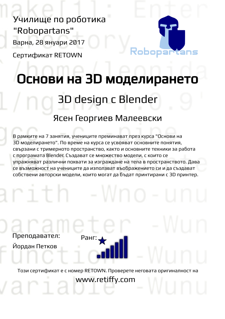 Retiffy certificate RETOWN issued to Ясен Георгиев Малеевски from template Robopartans 3D modelling and printing with values,city:Варна,name:Ясен Георгиев Малеевски,rank:8,url:www.retiffy.com,teacher1:Йордан Петков,title:Основи на 3D моделирането,template:Robopartans 3D modelling and printing,description:В рамките на 7 занятия, учениците преминават през курса &quot;Основи на 3D моделирането&quot;. По време на курса се усвояват основните понятия, свързани с тримерното пространство, както и основните техники за работа с програмата Blender. 
Създават се множество модели, с които се упражняват различни похвати за изграждане на тела в пространството. Дава се възможност на учениците да използват въображението си и да създават собствени авторски модели, които могат да бъдат принтирани с 3D принтер.,date:28 януари 2017,level:3D design с Blender ,group name:1610 Варна 3D въведение - 01.10 16:00