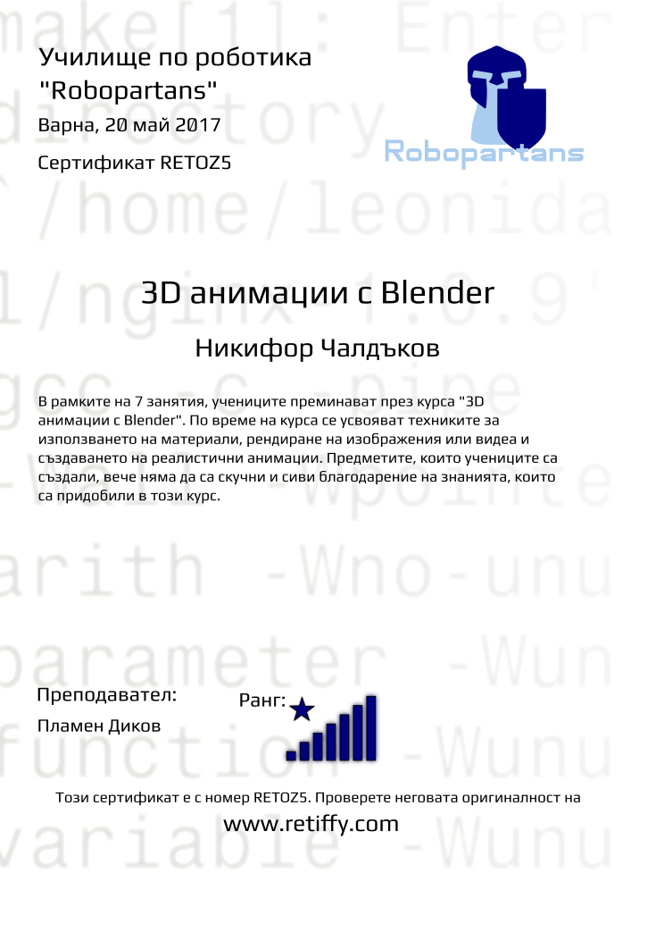 Retiffy certificate RETOZ5 issued to Никифор Чалдъков from template Robopartans 3D modelling and printing with values,city:Варна,teacher1:Пламен Диков,name:Никифор Чалдъков,rank:8,url:www.retiffy.com,template:Robopartans 3D modelling and printing,level:3D анимации с Blender,description:В рамките на 7 занятия, учениците преминават през курса &quot;3D анимации с Blender&quot;. По време на курса се усвояват техниките за използването на материали, рендиране на изображения или видеа и създаването на реалистични анимации. Предметите, които учениците са създали, вече няма да са скучни и сиви благодарение на знанията, които са придобили в този курс.,date:20 май 2017