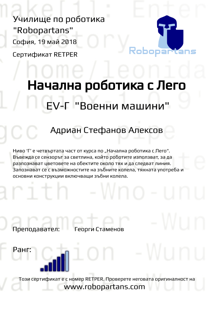 Retiffy certificate RETPER issued to Адриан Стефанов Алексов from template Test Robopartans with values,title:Начална роботика с Лего,url:www.robopartans.com,city:София,rank:6,teacher1:Георги Стаменов,name:Адриан Стефанов Алексов,date:19 май 2018,template:Test Robopartans,description:Ниво ‘Г’ е четвъртата част от курса по „Начална роботика с Лего“. Въвежда се сензорът за светлина, който роботите използват, за да разпознават цветовете на обектите около тях и да следват линия. Запознават се с възможностите на зъбните колела, тяхната употреба и основни конструкции включващи зъбни колела. ,level: EV-Г 
&quot;Военни машини&quot;