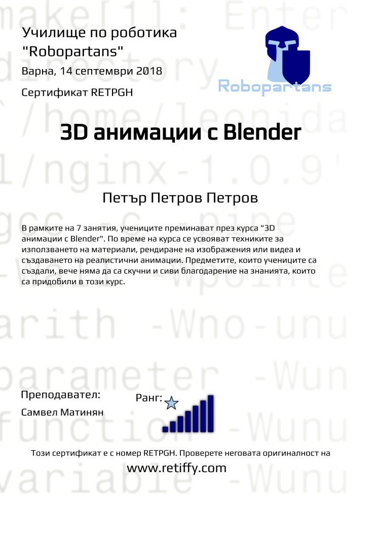 Retiffy certificate RETPGH issued to Петър Петров Петров from template Robopartans 3D modelling and printing with values,city:Варна,name:Петър Петров Петров,rank:7,url:www.retiffy.com,template:Robopartans 3D modelling and printing,title:3D анимации с Blender,description:В рамките на 7 занятия, учениците преминават през курса &quot;3D анимации с Blender&quot;. По време на курса се усвояват техниките за използването на материали, рендиране на изображения или видеа и създаването на реалистични анимации. Предметите, които учениците са създали, вече няма да са скучни и сиви благодарение на знанията, които са придобили в този курс.,teacher1:Самвел Матинян,date:14 септември 2018,group name:1809 Варна 3D 2 - 03.09 инт 16:00