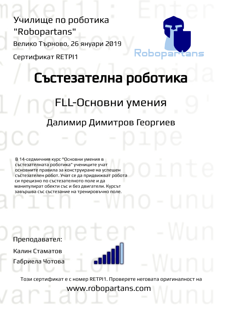 Certificate RETPI1 issued to Далимир Димитров Георгиев Retiffy certificate RETPI1 issued to Далимир Димитров Георгиев from template robopartans_competition_robotics with values,rank:6,template:robopartans_competition_robotics,city:Велико Търново,teacher1:Калин Стаматов,teacher2:Габриела Чотова,name:Далимир Димитров Георгиев,description:В 14-седмичния курс "Основни умения в състезателната роботика" учениците учат основните правила за конструиране на успешен състезателен робот. Учат се да придвижват робота си прецизно по състезателното поле и да манипулират обекти със и без двигатели.
Курсът завършва със състезание на тренировъчно поле.,date:26 януари 2019,group name:1810 В.Търново състезатели - 06.10 съб 13:00,level:FLL-Основни умения