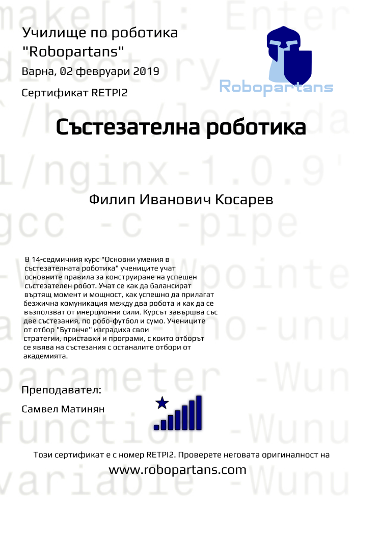 Certificate RETPI2 issued to Филип Иванович Косарев Retiffy certificate RETPI2 issued to Филип Иванович Косарев from template robopartans_competition_robotics with values,city:Варна,rank:8,template:robopartans_competition_robotics,teacher1:Самвел Матинян,name:Филип Иванович Косарев,date:02 февруари 2019,group name:2,description:В 14-седмичния курс "Основни умения в състезателната роботика" учениците учат основните правила за конструиране на успешен състезателен робот. Учат се как да балансират въртящ момент и мощност, как успешно да прилагат безжична комуникация между два робота и как да се възползват от инерционни сили.
Курсът завършва със две състезания, по робо-футбол и сумо. Учениците от отбор "Бутонче" изградиха свои стратегии, приставки и програми, с които отборът се явява на състезания с останалите отбори от академията.