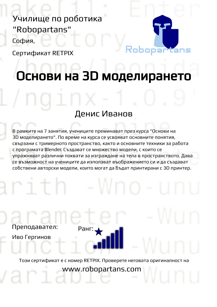 Retiffy certificate RETPIX issued to Денис Иванов  from template Robopartans 3D modelling and printing with values,url:www.robopartans.com,city:София,rank:8,title:Основи на 3D моделирането,template:Robopartans 3D modelling and printing,description:В рамките на 7 занятия, учениците преминават през курса &quot;Основи на 3D моделирането&quot;. По време на курса се усвояват основните понятия, свързани с тримерното пространство, както и основните техники за работа с програмата Blender. 
Създават се множество модели, с които се упражняват различни похвати за изграждане на тела в пространството. Дава се възможност на учениците да използват въображението си и да създават собствени авторски модели, които могат да бъдат принтирани с 3D принтер.,teacher1:Иво Гергинов,name:Денис Иванов ,Date:26 януари 2020,group name:Неделя 3D,course name:3D моделиране