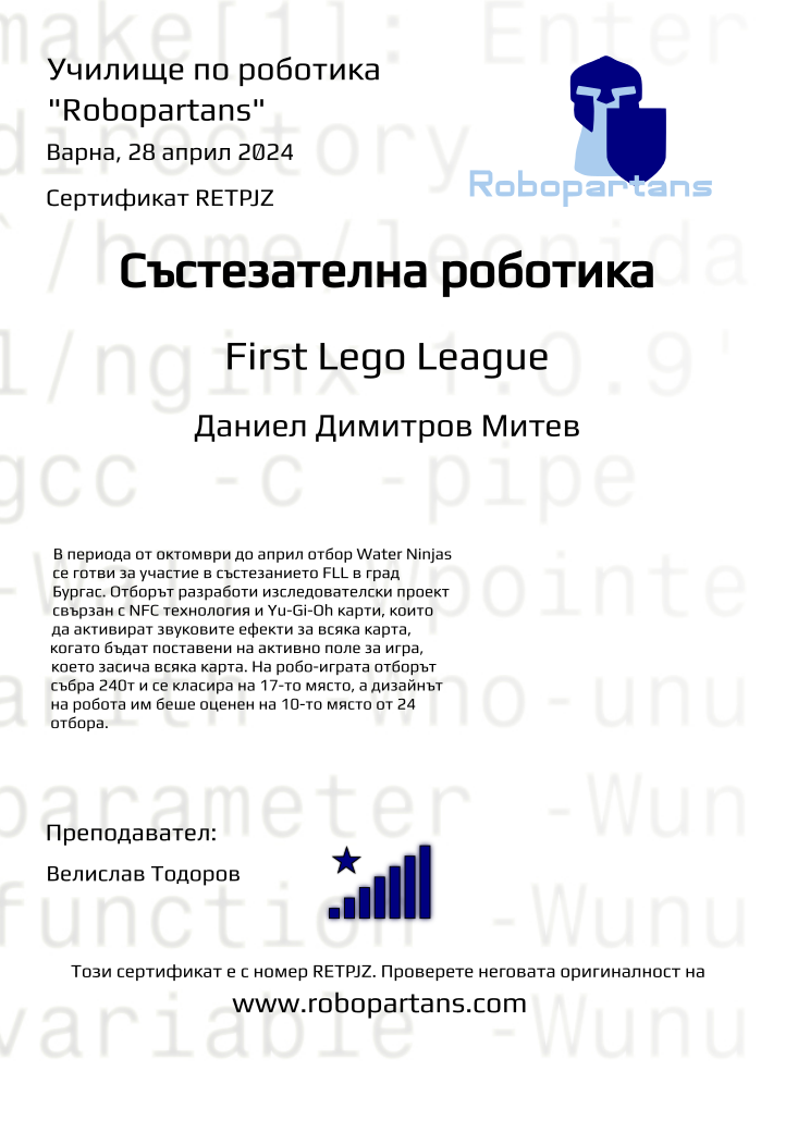 Retiffy certificate RETPJZ issued to Даниел Димитров Митев from template robopartans_competition_robotics with values,city:Варна,rank:8,template:robopartans_competition_robotics,level:First Lego League ,name:Даниел Димитров Митев,teacher1:Велислав Тодоров,group:2310 Варна FLL Състезатели неделя 17:00 - 19:30,date:28 април 2024,group name:Water Ninjas,description:В периода от октомври до април отбор Water Ninjas се готви за участие в състезанието FLL в град Бургас. Отборът разработи изследователски проект свързан с NFC технология и Yu-Gi-Oh карти, които да активират звуковите ефекти за всяка карта, когато бъдат поставени на активно поле за игра, което засича всяка карта. На робо-играта отборът събра 240т и се класира на 17-то място, а дизайнът на робота им беше оценен на 10-то място от 24 отбора.