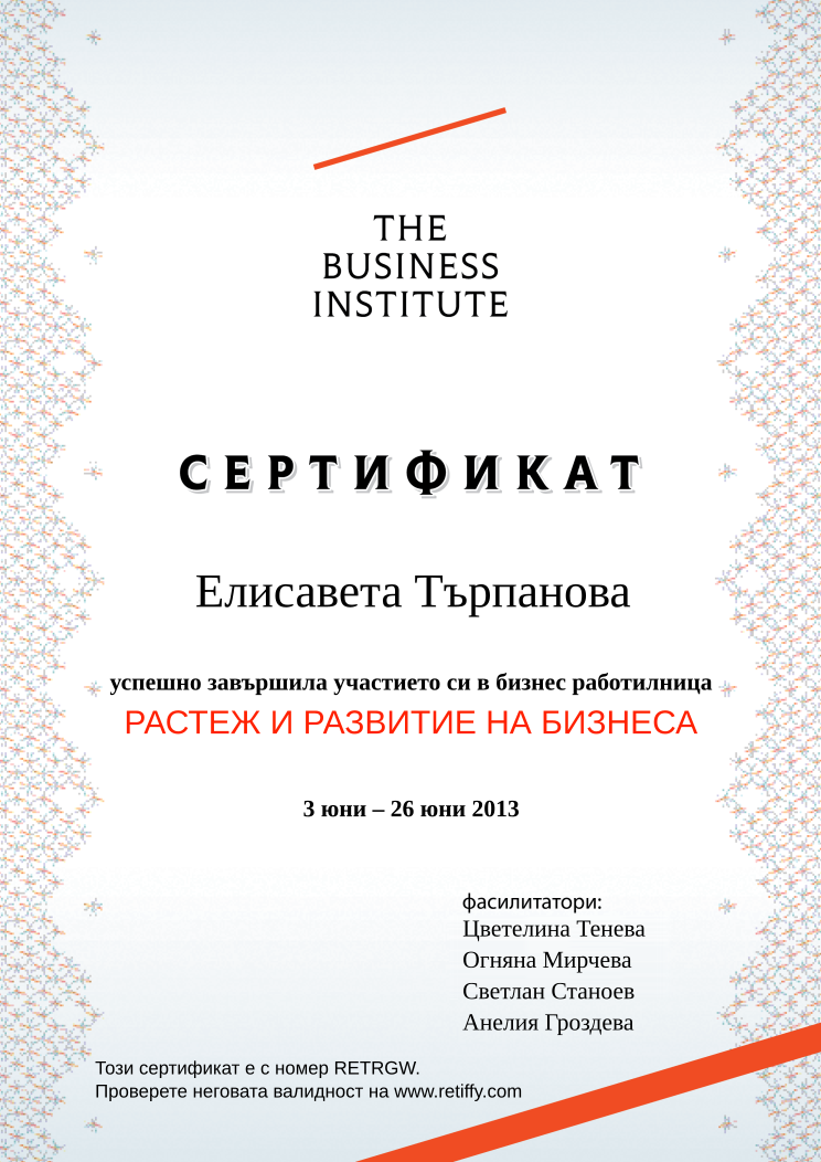 Retiffy certificate RETRGW issued to Елисавета Търпанова from template Business Institute with values,template:Business Institute,completed:завършила,teacher_3:Светлан Станоев,name:Елисавета Търпанова,date_or_period:3 юни – 26 юни 2013,teacher_1:Цветелина Тенева,teacher_2:Огняна Мирчева,teacher_4:Анелия Гроздева,course_name:РАСТЕЖ И РАЗВИТИЕ НА БИЗНЕСА