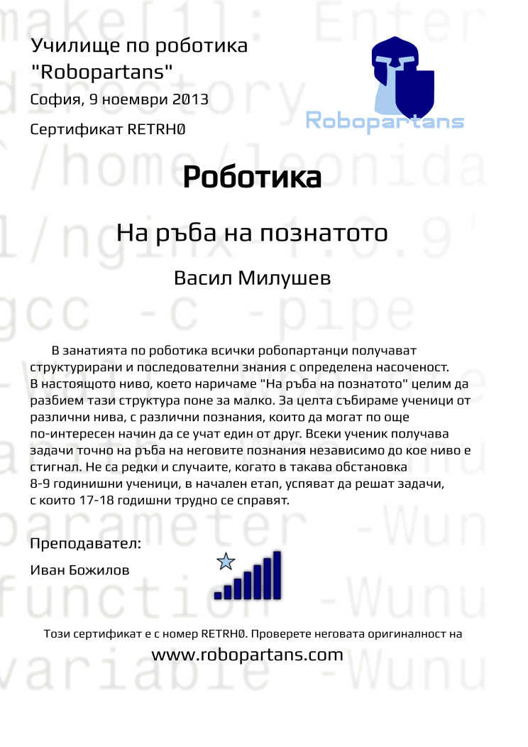 Certificate RETRH0 issued to Васил Милушев Retiffy certificate RETRH0 issued to Васил Милушев from template Robopartans Knowledge Border with values,city:София,teacher1:Иван Божилов,name:Васил Милушев,rank:7,template:Robopartans Knowledge Border,date:9 ноември 2013
