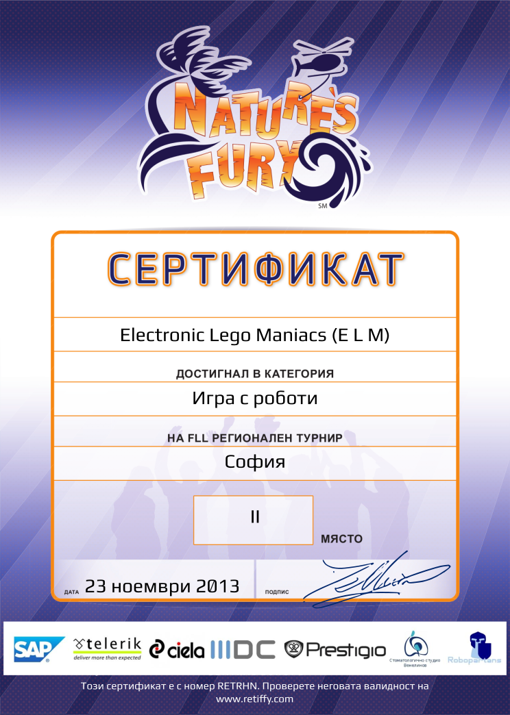 Certificate RETRHN issued to Electronic Lego Maniacs (E L M) Retiffy certificate RETRHN issued to Electronic Lego Maniacs (E L M) from template FLL 2013 Bulgaria Team Categories with values,place:II,template:FLL 2013 Bulgaria Team Categories,name:Electronic Lego Maniacs (E L M),category:Игра с роботи