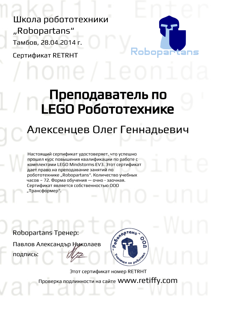 Retiffy certificate RETRHT issued to Алексенцев Олег Геннадьевич from template Robopartans Certified Instructor with values,template:Robopartans Certified Instructor,_certificate:Сертификат,url:www.retiffy.com,_school_of_robotics:Школа робототехники,city:Тамбов,_this_certificates_is_with_number:Этот сертификат номер,_check_its _alidity_at:Проверка подлинности на сайте,_robopartans:„Robopartans“,name:Алексенцев Олег Геннадьевич,date:28.04.2014 г.,teacher1:Павлов Александър Николаев,teacher2:подпись:,description:Настоящий сертификат удостоверяет, что успешно прошел курс повышения квалификации по работе с комплектами LEGO Мindstorms EV3. Этот сертификат дает право на преподавание занятий по робототехнике „Robopartans“. Количество учебных часов – 72. Форма обучения — очно - заочная. Сертификат является собственностью ООО „Трансформер“.,_teachers:Robopartans Тренер,title:Преподаватель по LEGO Робототехнике