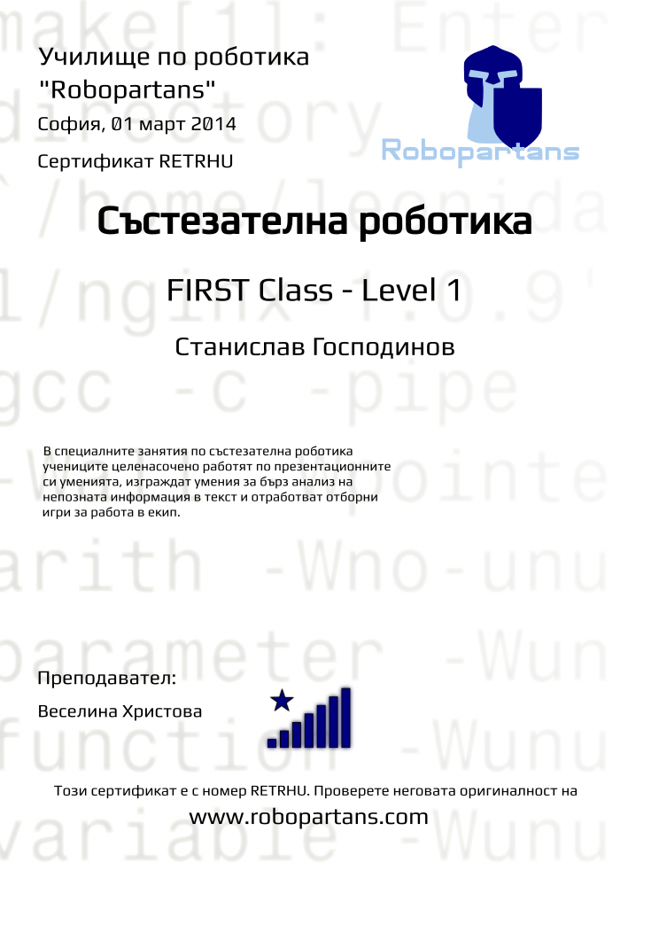 Certificate RETRHU issued to Станислав Господинов Retiffy certificate RETRHU issued to Станислав Господинов from template robopartans_competition_robotics with values,teacher1:Веселина Христова,city:София,rank:8,date:01 март 2014,level:FIRST Class - Level 1,name:Станислав Господинов,template:robopartans_competition_robotics,description:В специалните занятия по състезателна роботика учениците целенасочено работят по презентационните си уменията, изграждат умения за бърз анализ на непозната информация в текст и отработват отборни игри за работа в екип.