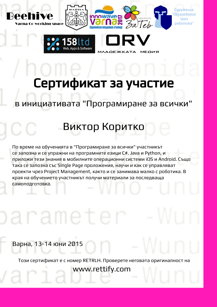 Retiffy certificate RETRLH issued to Виктор Коритко from template prog4all with values,city:Варна,template:prog4all,name:Виктор Коритко,title:Сертификат за участие,level:в инициативата &quot;Програмиране за всички&quot;,description:По време на обученията в &quot;Програмиране за всички&quot; участникът се запозна и се упражни на програмните езици C#, Java и Python, и приложи тези знания в мобилните операционни системи iOS и Android. Също така се запозна със Single Page проложения, научи и как се управляват проекти чрез Project Management, както и се занимава малко с роботика. В  края на обучението участникът получи материали за последваща самоподготовка.,date:13-14 юни 2015,url:www.rettify.com