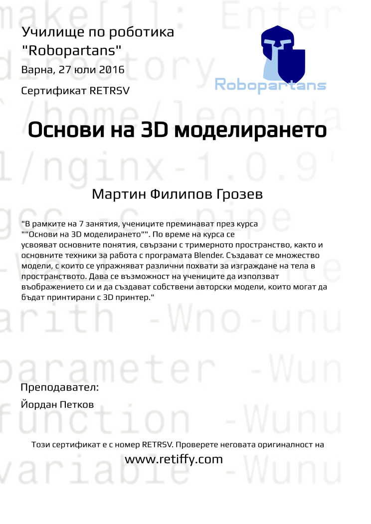 Retiffy certificate RETRSV issued to Мартин Филипов Грозев from template Robopartans 3D modelling and printing with values,city:Варна,url:www.retiffy.com,name:Мартин Филипов Грозев,teacher1:Йордан Петков,title:Основи на 3D моделирането,template:Robopartans 3D modelling and printing,date:27 юли 2016,group name:1607 Варна 3D - 18.07 инт 10:00,description:&quot;В рамките на 7 занятия, учениците преминават през курса &quot;&quot;Основи на 3D моделирането&quot;&quot;. По време на курса се усвояват основните понятия, свързани с тримерното пространство, както и основните техники за работа с програмата Blender. 
Създават се множество модели, с които се упражняват различни похвати за изграждане на тела в пространството. Дава се възможност на учениците да използват въображението си и да създават собствени авторски модели, които могат да бъдат принтирани с 3D принтер.&quot;