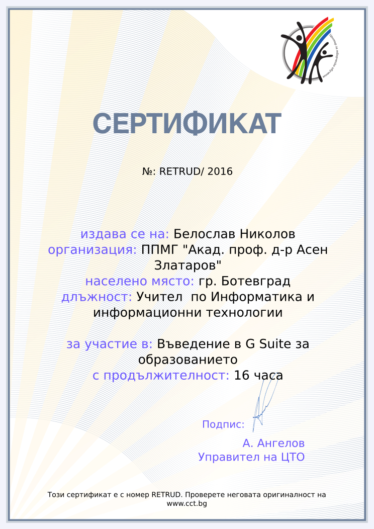 Certificate RETRUD issued to Белослав Николов Retiffy certificate RETRUD issued to Белослав Николов from template Teacher_training_2016 with values,url:www.cct.bg,template:Teacher_training_2016,duration:16 часа,school:ППМГ "Акад. проф. д-р Асен Златаров",city:гр. Ботевград,dates:19 и 26.11.2016г.,name:Белослав Николов,position:Учител по Информатика и информационни технологии,course:Въведение в G Suite за образованието
