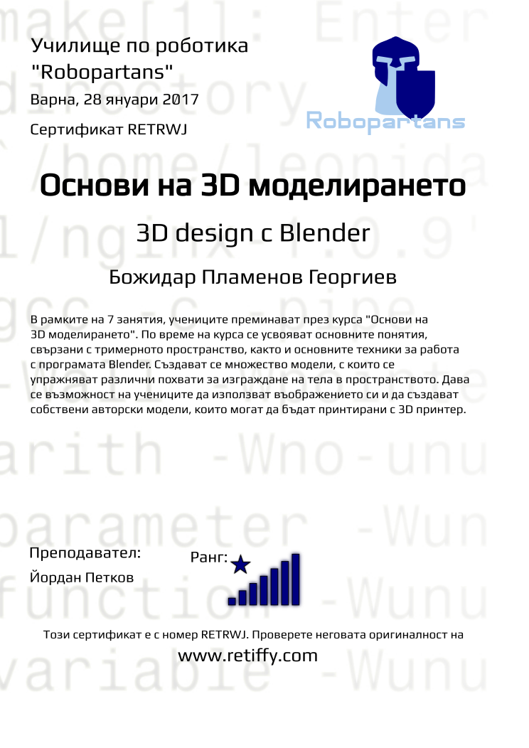 Retiffy certificate RETRWJ issued to Божидар Пламенов Георгиев from template Robopartans 3D modelling and printing with values,city:Варна,name:Божидар Пламенов Георгиев,rank:8,url:www.retiffy.com,teacher1:Йордан Петков,title:Основи на 3D моделирането,template:Robopartans 3D modelling and printing,description:В рамките на 7 занятия, учениците преминават през курса &quot;Основи на 3D моделирането&quot;. По време на курса се усвояват основните понятия, свързани с тримерното пространство, както и основните техники за работа с програмата Blender. 
Създават се множество модели, с които се упражняват различни похвати за изграждане на тела в пространството. Дава се възможност на учениците да използват въображението си и да създават собствени авторски модели, които могат да бъдат принтирани с 3D принтер.,date:28 януари 2017,level:3D design с Blender ,group name:1610 Варна 3D въведение - 01.10 16:00